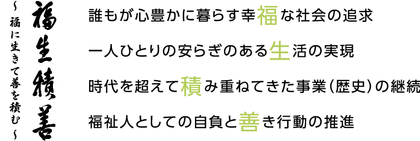 福生積善～ 福に生きて善を積む ～ 誰もが心豊かに暮らす幸福な社会の追求 一人ひとりの安らぎのある生活の実現 時代を超えて積み重ねてきた事業（歴史）の継続 福祉人としての自負と善き行動の推進