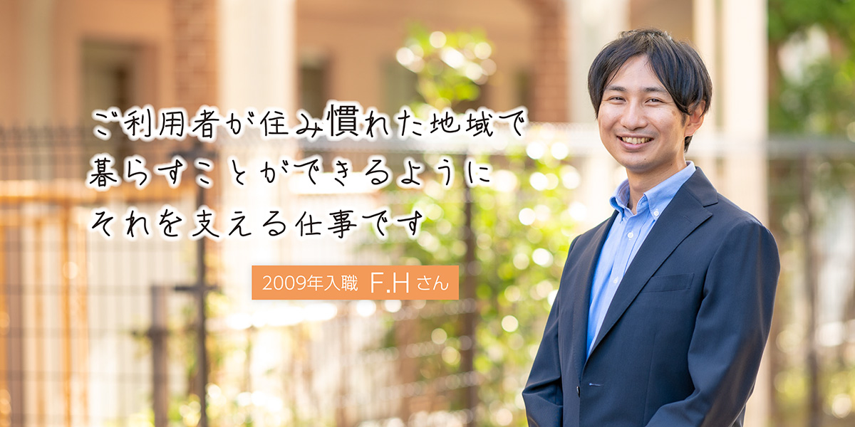 ご利用者が住み慣れた地域で暮らすことができるように それを支える仕事です 地域包括支援センター勤務 2009年入職 F.Hさん