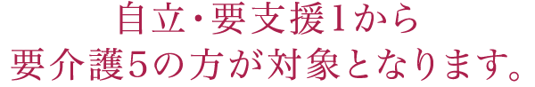 自立・要支援1から要介護5の方が対象となります。