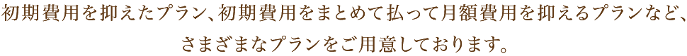 初期費用を抑えたプラン、初期費用をまとめて払って月額費用を抑えるプランなど、さまざまなプランをご用意しております。