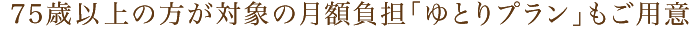 75歳以上の方が対象の月額負担「ゆとりプラン」もご用意