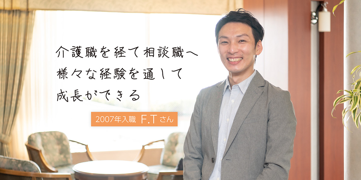 介護職を経て相談職へ 々な経験を通して成長ができる。特別養護老人ホーム勤務 2007年入職 F.Tさん
